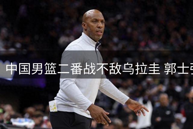 中国男篮二番战不敌乌拉圭 郭士强或面临五大调整