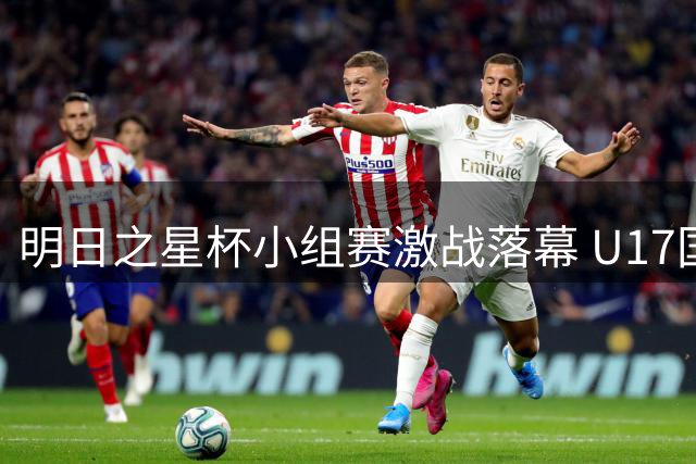 明日之星杯小组赛激战落幕 U17国足半决赛迎战南美劲旅