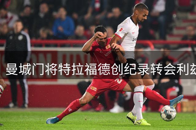 曼城门将特拉福德创纪录转会利兹联，开启职业生涯新篇章