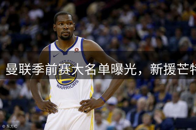 曼联季前赛大名单曝光，新援芒特领衔出战罗森博格