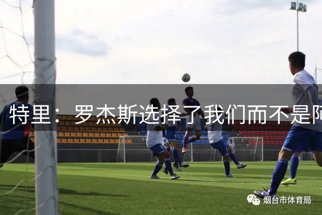特里：罗杰斯选择了我们而不是阿森纳；非常失望库库加盟皇马