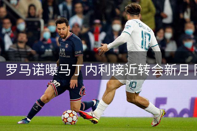 罗马诺曝马丁内利接近转会新月 阿森纳持续关注阿尔瓦雷斯