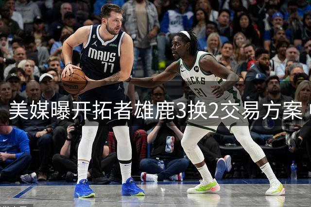 美媒曝开拓者雄鹿3换2交易方案 中国小将杨瀚森能否迎来转机？