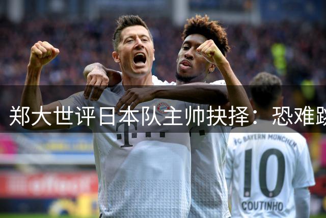 郑大世评日本队主帅抉择：恐难跳出森保一思路框架