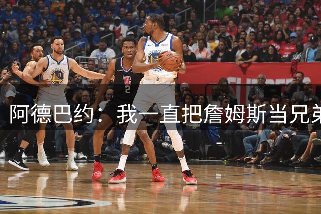 阿德巴约：我一直把詹姆斯当兄弟看待 打奥运会前就经常坦诚交心