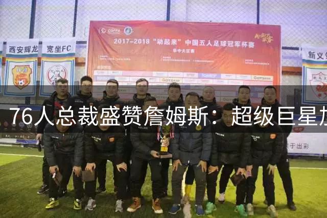 76人总裁盛赞詹姆斯：超级巨星加盟重塑球队文化