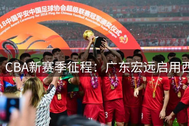 CBA新赛季征程：广东宏远启用西班牙名帅，辽宁青训吸引杜锋之子，新疆广汇管理层大洗牌
